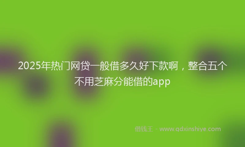 2025年热门网贷一般借多久好下款啊，整合五个不用芝麻分能借的app