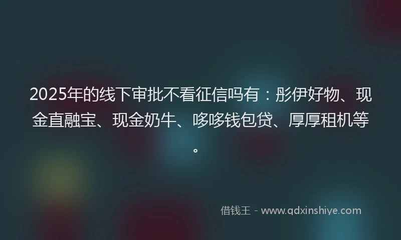 2025年的线下审批不看征信吗有：彤伊好物、现金直融宝、现金奶牛、哆哆钱包贷、厚厚租机等。