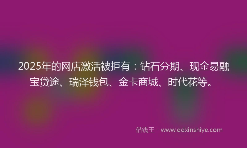 2025年的网店激活被拒有：钻石分期、现金易融宝贷途、瑞泽钱包、金卡商城、时代花等。
