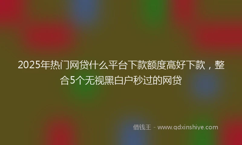 2025年热门网贷什么平台下款额度高好下款，整合5个无视黑白户秒过的网贷