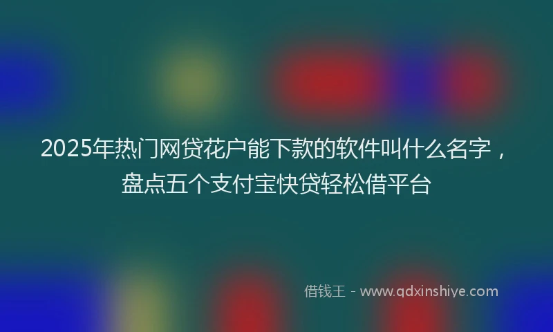 2025年热门网贷花户能下款的软件叫什么名字，盘点五个支付宝快贷轻松借平台