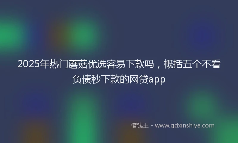 2025年热门蘑菇优选容易下款吗，概括五个不看负债秒下款的网贷app