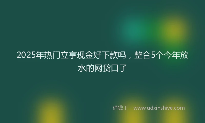 2025年热门立享现金好下款吗，整合5个今年放水的网贷口子