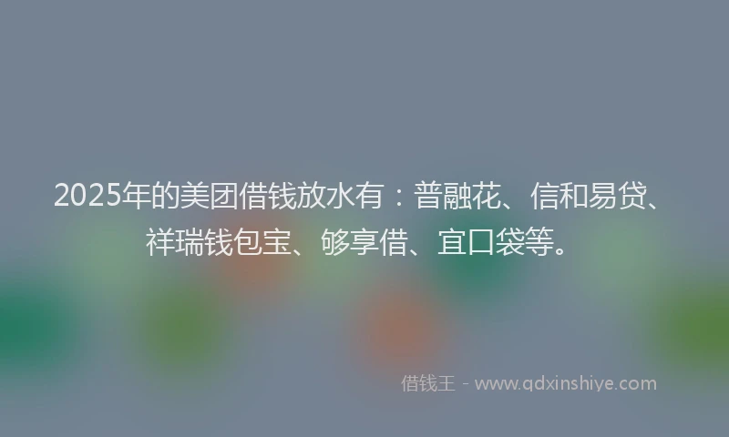 2025年的美团借钱放水有：普融花、信和易贷、祥瑞钱包宝、够享借、宜口袋等。