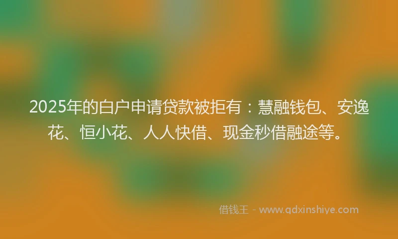2025年的白户申请贷款被拒有：慧融钱包、安逸花、恒小花、人人快借、现金秒借融途等。