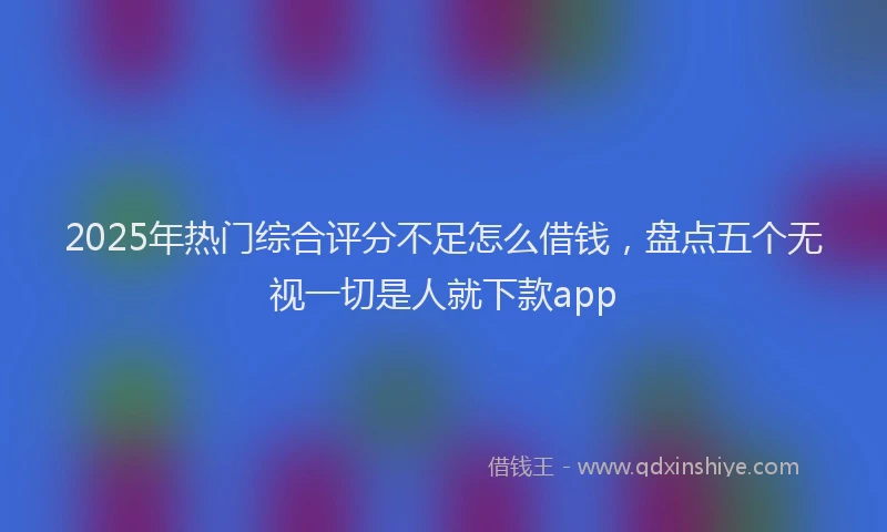 2025年热门综合评分不足怎么借钱，盘点五个无视一切是人就下款app