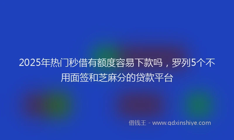 2025年热门秒借有额度容易下款吗，罗列5个不用面签和芝麻分的贷款平台