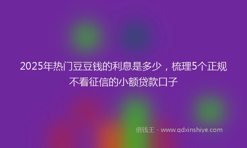 2025年热门豆豆钱的利息是多少，梳理5个正规不看征信的小额贷款口子