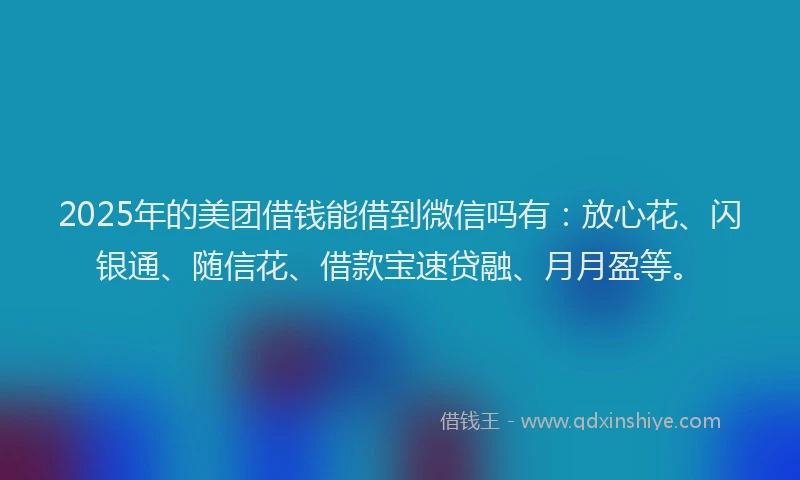 2025年的美团借钱能借到微信吗有：放心花、闪银通、随信花、借款宝速贷融、月月盈等。