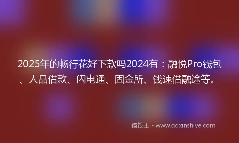 2025年的畅行花好下款吗2024有：融悦Pro钱包、人品借款、闪电通、固金所、钱速借融途等。