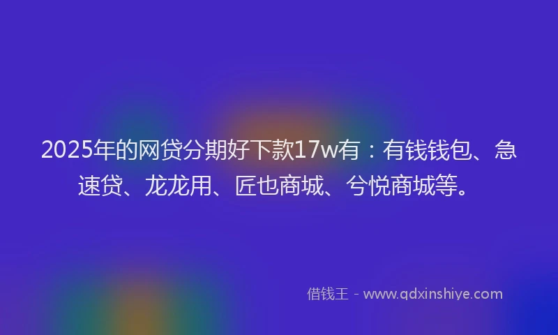 2025年的网贷分期好下款17w有：有钱钱包、急速贷、龙龙用、匠也商城、兮悦商城等。