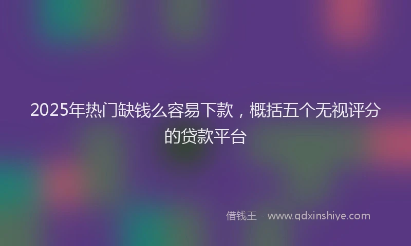 2025年热门缺钱么容易下款，概括五个无视评分的贷款平台