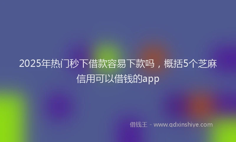 2025年热门秒下借款容易下款吗，概括5个芝麻信用可以借钱的app