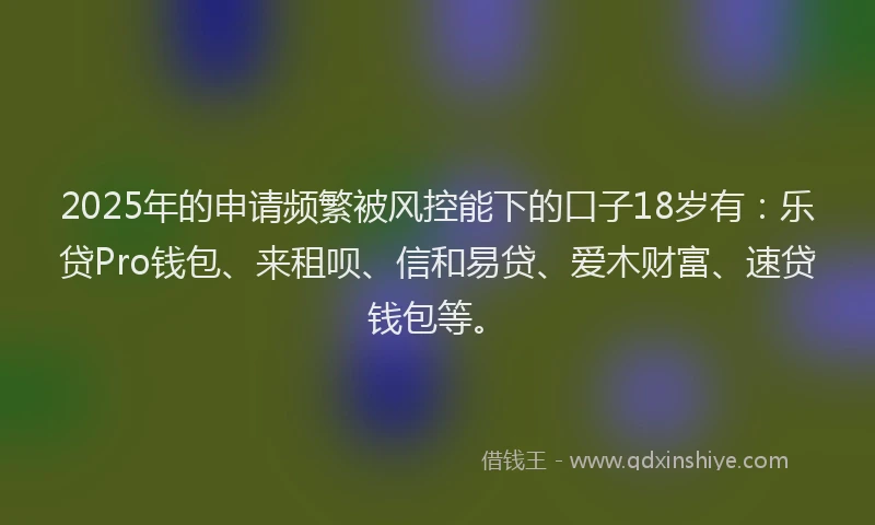 2025年的申请频繁被风控能下的口子18岁有：乐贷Pro钱包、来租呗、信和易贷、爱木财富、速贷钱包等。