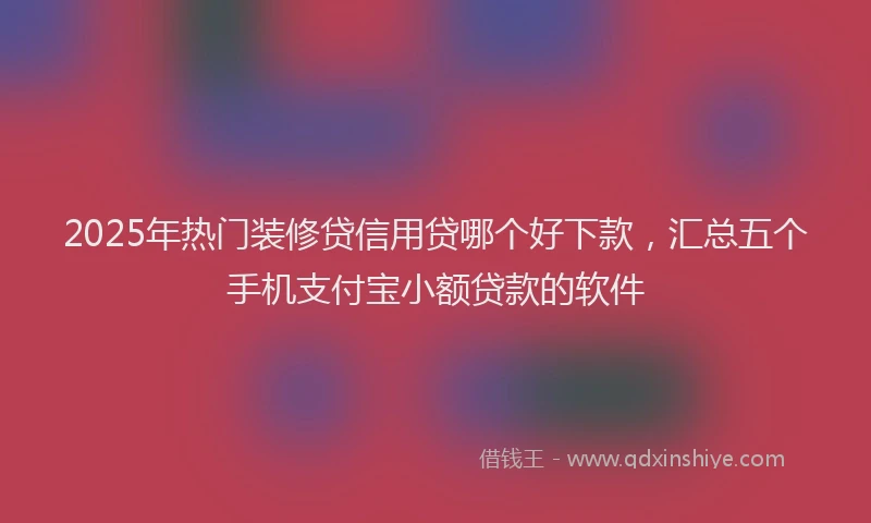 2025年热门装修贷信用贷哪个好下款，汇总五个手机支付宝小额贷款的软件