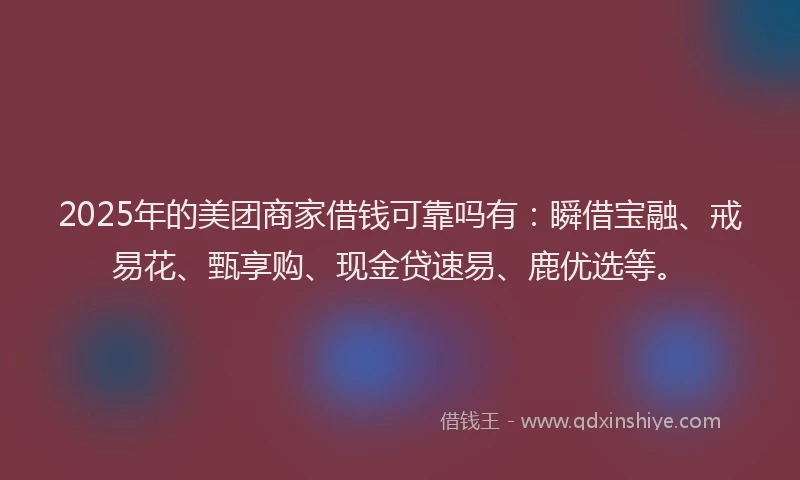 2025年的美团商家借钱可靠吗有：瞬借宝融、戒易花、甄享购、现金贷速易、鹿优选等。