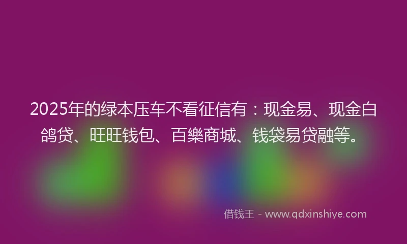 2025年的绿本压车不看征信有：现金易、现金白鸽贷、旺旺钱包、百樂商城、钱袋易贷融等。