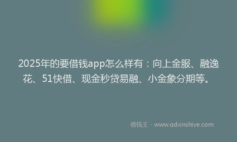 2025年的要借钱app怎么样有：向上金服、融逸花、51快借、现金秒贷易融、小金象分期等。