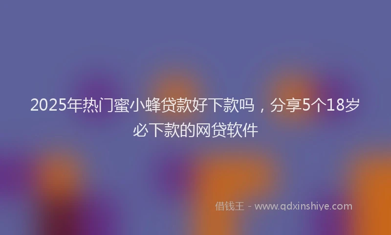 2025年热门蜜小蜂贷款好下款吗，分享5个18岁必下款的网贷软件