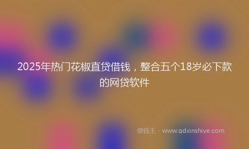 2025年热门花椒直贷借钱，整合五个18岁必下款的网贷软件
