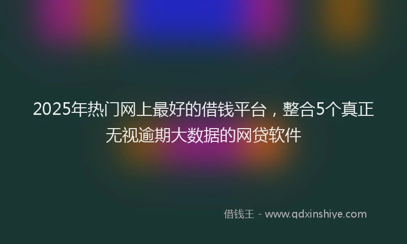 2025年热门网上最好的借钱平台，整合5个真正无视逾期大数据的网贷软件