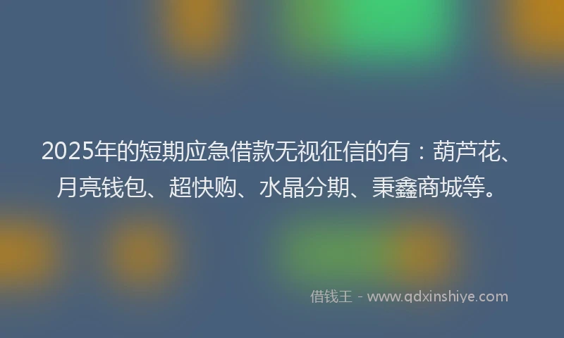 2025年的短期应急借款无视征信的有：葫芦花、月亮钱包、超快购、水晶分期、秉鑫商城等。