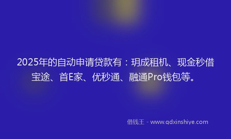 2025年的自动申请贷款有：玥成租机、现金秒借宝途、首E家、优秒通、融通Pro钱包等。