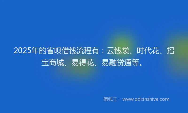 2025年的省呗借钱流程有：云钱袋、时代花、招宝商城、易得花、易融贷通等。