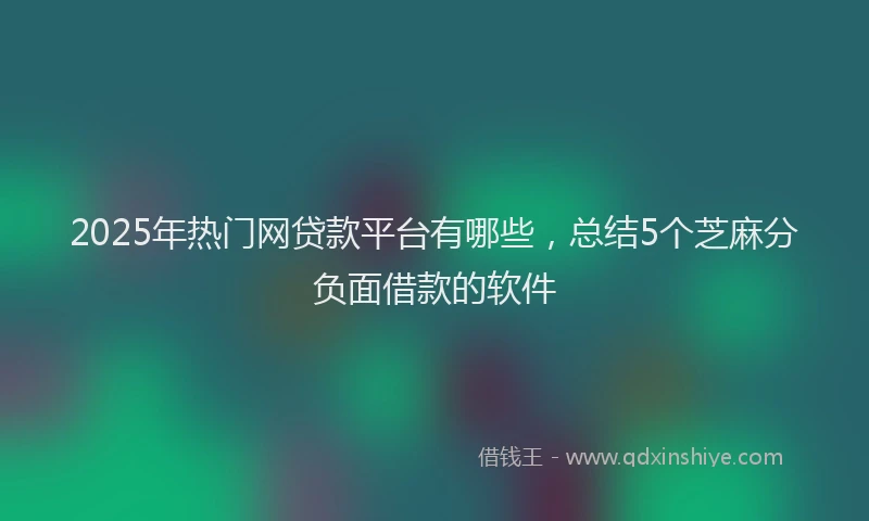 2025年热门网贷款平台有哪些，总结5个芝麻分负面借款的软件