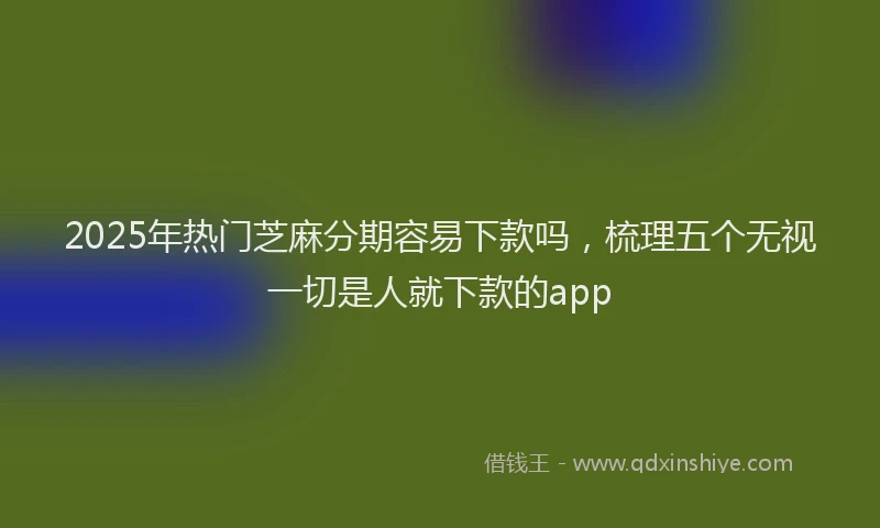 2025年热门芝麻分期容易下款吗，梳理五个无视一切是人就下款的app
