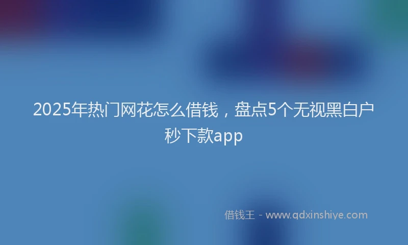 2025年热门网花怎么借钱，盘点5个无视黑白户秒下款app