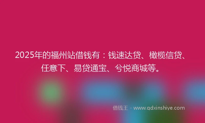 2025年的福州站借钱有：钱速达贷、橄榄信贷、任意下、易贷通宝、兮悦商城等。