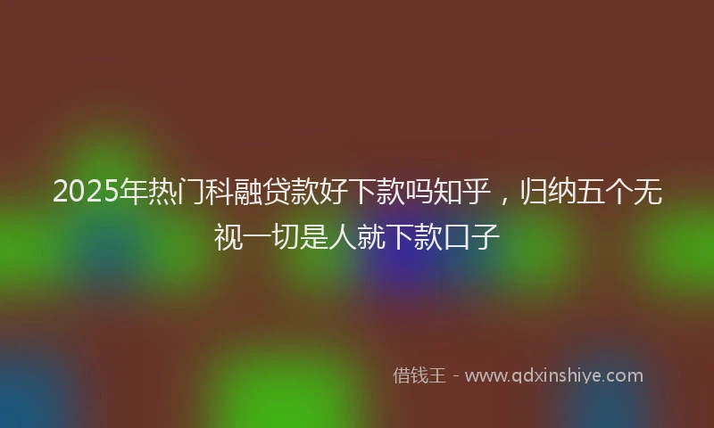 2025年热门科融贷款好下款吗知乎，归纳五个无视一切是人就下款口子