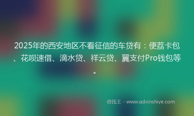 2025年的西安地区不看征信的车贷有：便荔卡包、花呗速借、滴水贷、祥云贷、翼支付Pro钱包等。