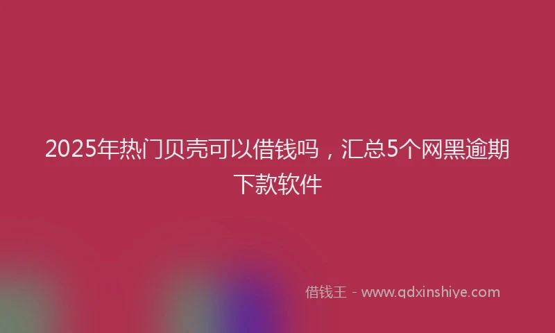 2025年热门贝壳可以借钱吗，汇总5个网黑逾期下款软件