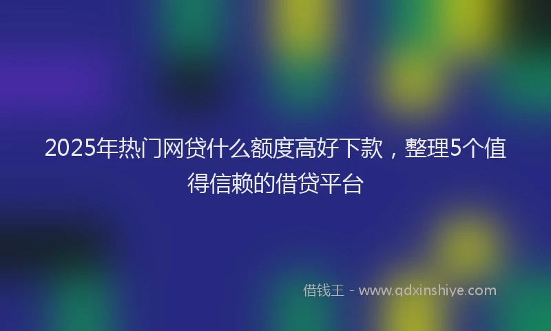 2025年热门网贷什么额度高好下款，整理5个值得信赖的借贷平台