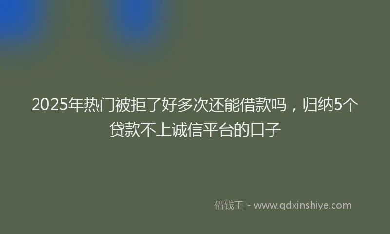 2025年热门被拒了好多次还能借款吗，归纳5个贷款不上诚信平台的口子