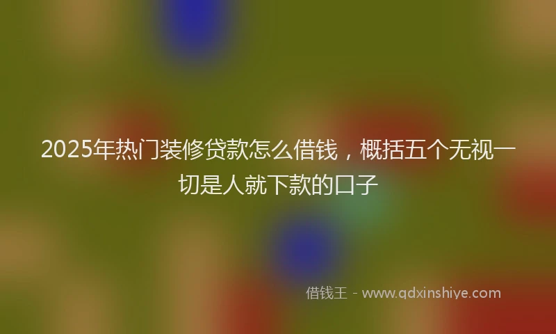 2025年热门装修贷款怎么借钱，概括五个无视一切是人就下款的口子