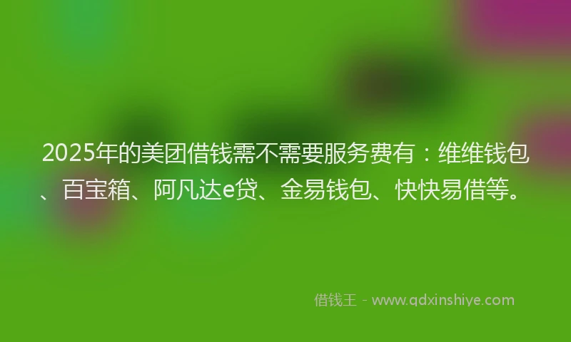 2025年的美团借钱需不需要服务费有：维维钱包、百宝箱、阿凡达e贷、金易钱包、快快易借等。