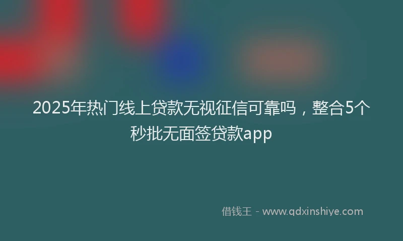 2025年热门线上贷款无视征信可靠吗，整合5个秒批无面签贷款app
