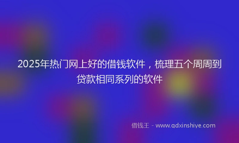 2025年热门网上好的借钱软件，梳理五个周周到贷款相同系列的软件