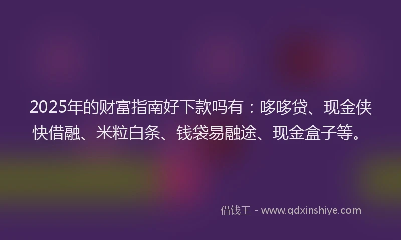2025年的财富指南好下款吗有：哆哆贷、现金侠快借融、米粒白条、钱袋易融途、现金盒子等。