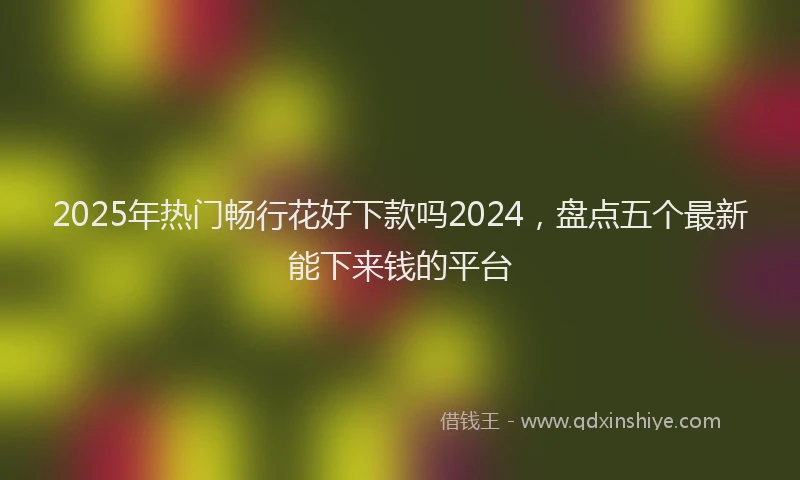2025年热门畅行花好下款吗2024，盘点五个最新能下来钱的平台