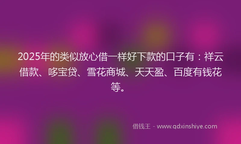 2025年的类似放心借一样好下款的口子有：祥云借款、哆宝贷、雪花商城、天天盈、百度有钱花等。