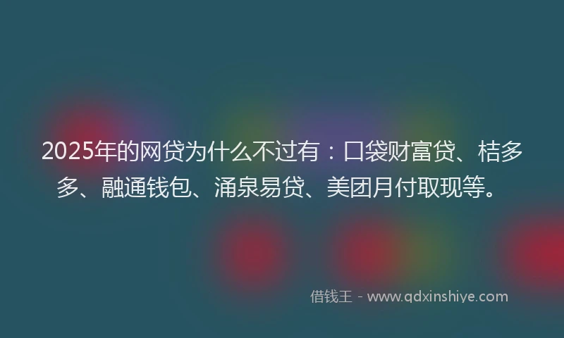 2025年的网贷为什么不过有：口袋财富贷、桔多多、融通钱包、涌泉易贷、美团月付取现等。