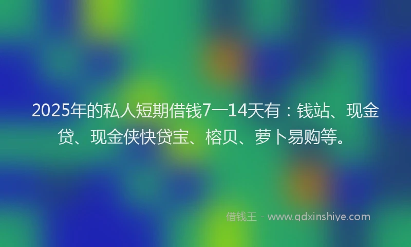 2025年的私人短期借钱7一14天有：钱站、现金贷、现金侠快贷宝、榕贝、萝卜易购等。
