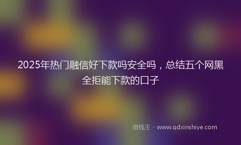 2025年热门融信好下款吗安全吗，总结五个网黑全拒能下款的口子