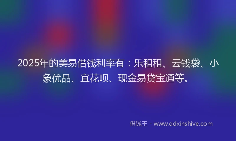 2025年的美易借钱利率有：乐租租、云钱袋、小象优品、宜花呗、现金易贷宝通等。