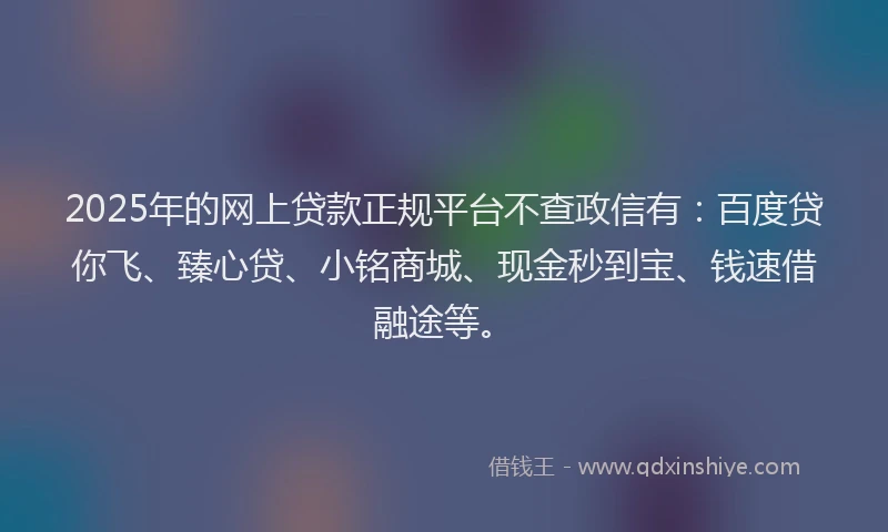 2025年的网上贷款正规平台不查政信有：百度贷你飞、臻心贷、小铭商城、现金秒到宝、钱速借融途等。