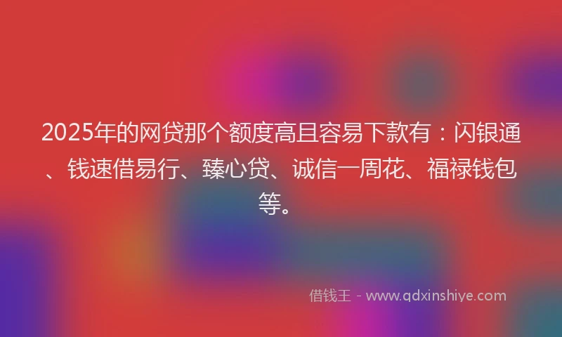 2025年的网贷那个额度高且容易下款有：闪银通、钱速借易行、臻心贷、诚信一周花、福禄钱包等。